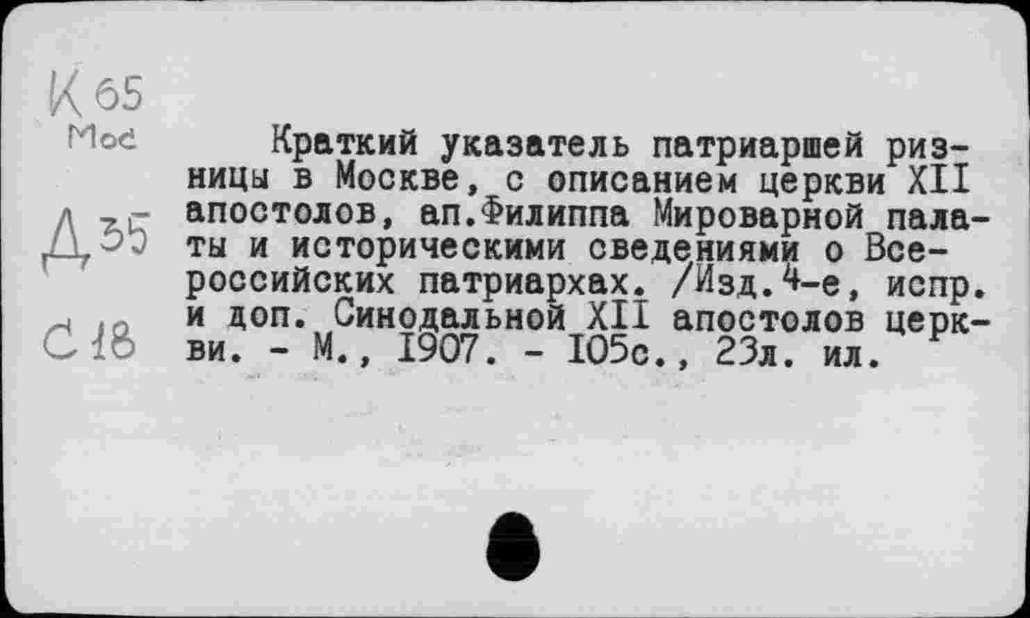 ﻿Kôs
Мое
Д55
C1&
Краткий указатель патриаршей ризницы в Москве, с описанием церкви XII апостолов, ап.Филиппа Мироварной палаты и историческими сведениями о Всероссийских патриархах. /Изд.4-е, испр. и доп. Синодальной XII апостолов церкви. - М., 1907. - 105с., 23л. ил.